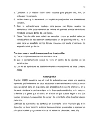 12
5. Consulten a un médico sobre cómo cuidarse para prevenir ITS, VIH, un
embarazo no planeado.
6. Hablen abierta y honestamente con su posible pareja sobre sus antecedentes
sexuales.
7. Sean lo suficientemente maduros para pensar con lógica, analizar los
elementos a favor y los elementos en contra, los posibles efectos en un futuro
inmediato o incluso dentro de seis meses.
8. Digan: "He decidido tener relaciones sexuales porque ya evalué todas las
consecuencias de esta decisión y estoy segura (o) de que estoy lista (o).” No lo
hago para ser aceptado por los demás, ni porque me sienta presionado. Yo
tengo el control, yo decido.
Premisas para el ejercicio responsable de la sexualidad
1) Que el comportamiento sexual no dañe a otros.
2) Que el comportamiento sexual no vaya en contra de la voluntad de los
participantes.
3) Que no se aproveche del desconocimiento e inconsciencia de otros (Sharpe,
2006).
AUTOESTIMA
Branden (1995) menciona que el nivel de autoestima que posee una persona
repercute profundamente en cada aspecto de tu existencia como individuo: en un
plano personal, seria en la persona con probabilidad de que te enamores, en la
forma de relacionarte con tus amigos, en tu desempeño académico, en tu trato con
tu familia y la gente que te rodea, en el nivel al que puedas llegar y a lo que
puedas conseguir. La capacidad de pensar, de enfrentarte a los desafíos básicos
de la vida.
Definición de autoestima: “La confianza en tu derecho a ser respetado (a), a ser
digna (o), y a tener derecho a afirmar tus necesidades y carencias, a alcanzar tus
principios morales y a gozar del fruto de tus esfuerzos” (Branden, 2005, 22)
 