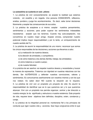 13
La autoestima se sustenta en seis pilares
1. La práctica de vivir conscientemente: es aceptar la realidad que estamos
viviendo, sin evadirla y sin negarla. Una persona CONSCIENTE, reflexiona,
analiza, pondera y juzga los acontecimientos, Es decir, sabe tomar decisiones
libremente y aceptar las consecuencias de sus actos.
2. La práctica de aceptarse a sí mismo: aceptar nuestros pensamientos,
sentimientos y acciones; para poder superar los sentimientos indeseables
necesitamos aceptar que los tenemos. Cuando hay auto-aceptación, nos
convertimos en nuestro mejor amigo. Aceptar errores, comprender nuestro
potencial implica mayor responsabilidad y por lo tanto, un enriquecimiento de
nuestro sentido del Yo.
3. La práctica de asumir la responsabilidad de uno mismo: reconocer que somos
los únicos responsables de las decisiones y acciones que llevamos a cabo:
a) La realización de nuestros deseos;
b) la elección de amistades, o compañeros;
c) de cómo tratamos a los demás (familia, trabajo, las amistades);
d) cómo tratamos a nuestro cuerpo;
e) de nuestra felicidad.
4 La práctica de ser asertivo: es respetar nuestros deseos y necesidades y buscar
la manera de expresarlos. Tratarnos con dignidad en nuestras relaciones con los
demás. Ser AUTÉNTICOS y defender nuestras convicciones, valores y
sentimientos. Es comunicarnos asertivamente con nosotros mismos y con los que
nos rodean. Es saber decir NO cuando la situación así lo requiera.
5. La práctica de vivir con un propósito y/o proyecto de vida: Es asumir la
responsabilidad de identificar que es lo que queremos ser y lo que queremos
alcanzar. Vivir con un propósito nos permite organizar, centrar y dar dirección a
nuestra energía; le da significado y estructura a nuestra existencia. Este proyecto
de vida, requiere tener objetivos bien definidos, disciplina, orden, constancia y
coraje.
6. La práctica de la integridad personal es: mantenerse fiel a los principios de
conducta que rigen nuestra vida y acciones. Que haya congruencia entre lo que
 