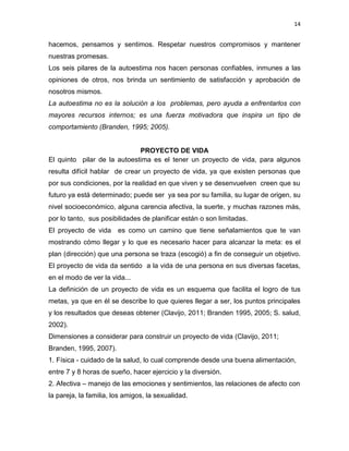 14
hacemos, pensamos y sentimos. Respetar nuestros compromisos y mantener
nuestras promesas.
Los seis pilares de la autoestima nos hacen personas confiables, inmunes a las
opiniones de otros, nos brinda un sentimiento de satisfacción y aprobación de
nosotros mismos.
La autoestima no es la solución a los problemas, pero ayuda a enfrentarlos con
mayores recursos internos; es una fuerza motivadora que inspira un tipo de
comportamiento (Branden, 1995; 2005).
PROYECTO DE VIDA
El quinto pilar de la autoestima es el tener un proyecto de vida, para algunos
resulta difícil hablar de crear un proyecto de vida, ya que existen personas que
por sus condiciones, por la realidad en que viven y se desenvuelven creen que su
futuro ya está determinado; puede ser ya sea por su familia, su lugar de origen, su
nivel socioeconómico, alguna carencia afectiva, la suerte, y muchas razones más,
por lo tanto, sus posibilidades de planificar están o son limitadas.
El proyecto de vida es como un camino que tiene señalamientos que te van
mostrando cómo llegar y lo que es necesario hacer para alcanzar la meta: es el
plan (dirección) que una persona se traza (escogió) a fin de conseguir un objetivo.
El proyecto de vida da sentido a la vida de una persona en sus diversas facetas,
en el modo de ver la vida...
La definición de un proyecto de vida es un esquema que facilita el logro de tus
metas, ya que en él se describe lo que quieres llegar a ser, los puntos principales
y los resultados que deseas obtener (Clavijo, 2011; Branden 1995, 2005; S. salud,
2002).
Dimensiones a considerar para construir un proyecto de vida (Clavijo, 2011;
Branden, 1995, 2007).
1. Física - cuidado de la salud, lo cual comprende desde una buena alimentación,
entre 7 y 8 horas de sueño, hacer ejercicio y la diversión.
2. Afectiva – manejo de las emociones y sentimientos, las relaciones de afecto con
la pareja, la familia, los amigos, la sexualidad.
 