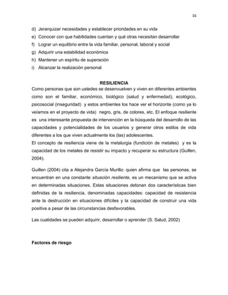 16
d) Jerarquizar necesidades y establecer prioridades en su vida
e) Conocer con que habilidades cuentan y qué otras necesitan desarrollar
f) Lograr un equilibrio entre la vida familiar, personal, laboral y social
g) Adquirir una estabilidad económica
h) Mantener un espíritu de superación
i) Alcanzar la realización personal
RESILIENCIA
Como personas que son ustedes se desenvuelven y viven en diferentes ambientes
como son el familiar, económico, biológico (salud y enfermedad), ecológico,
psicosocial (inseguridad) y estos ambientes los hace ver el horizonte (como ya lo
veíamos en el proyecto de vida) negro, gris, de colores, etc. El enfoque resiliente
es una interesante propuesta de intervención en la búsqueda del desarrollo de las
capacidades y potencialidades de los usuarios y generar otros estilos de vida
diferentes a los que viven actualmente los (las) adolescentes.
El concepto de resiliencia viene de la metalurgia (fundición de metales) y es la
capacidad de los metales de resistir su impacto y recuperar su estructura (Guillen,
2004).
Guillen (2004) cita a Alejandra García Murillo: quien afirma que las personas, se
encuentran en una constante situación resiliente, es un mecanismo que se activa
en determinadas situaciones. Estas situaciones detonan dos características bien
definidas de la resiliencia, denominadas capacidades: capacidad de resistencia
ante la destrucción en situaciones difíciles y la capacidad de construir una vida
positiva a pesar de las circunstancias desfavorables.
Las cualidades se pueden adquirir, desarrollar o aprender (S. Salud, 2002)
Factores de riesgo
 