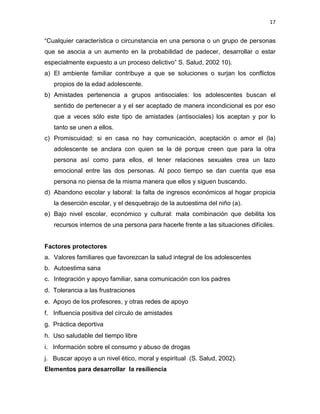 17
“Cualquier característica o circunstancia en una persona o un grupo de personas
que se asocia a un aumento en la probabilidad de padecer, desarrollar o estar
especialmente expuesto a un proceso delictivo” S. Salud, 2002 10).
a) El ambiente familiar contribuye a que se soluciones o surjan los conflictos
propios de la edad adolescente.
b) Amistades pertenencia a grupos antisociales: los adolescentes buscan el
sentido de pertenecer a y el ser aceptado de manera incondicional es por eso
que a veces sólo este tipo de amistades (antisociales) los aceptan y por lo
tanto se unen a ellos.
c) Promiscuidad: si en casa no hay comunicación, aceptación o amor el (la)
adolescente se anclara con quien se la dé porque creen que para la otra
persona así como para ellos, el tener relaciones sexuales crea un lazo
emocional entre las dos personas. Al poco tiempo se dan cuenta que esa
persona no piensa de la misma manera que ellos y siguen buscando.
d) Abandono escolar y laboral: la falta de ingresos económicos al hogar propicia
la deserción escolar, y el desquebrajo de la autoestima del niño (a).
e) Bajo nivel escolar, económico y cultural: mala combinación que debilita los
recursos internos de una persona para hacerle frente a las situaciones difíciles.
Factores protectores
a. Valores familiares que favorezcan la salud integral de los adolescentes
b. Autoestima sana
c. Integración y apoyo familiar, sana comunicación con los padres
d. Tolerancia a las frustraciones
e. Apoyo de los profesores, y otras redes de apoyo
f. Influencia positiva del círculo de amistades
g. Práctica deportiva
h. Uso saludable del tiempo libre
i. Información sobre el consumo y abuso de drogas
j. Buscar apoyo a un nivel ético, moral y espiritual (S. Salud, 2002).
Elementos para desarrollar la resiliencia
 