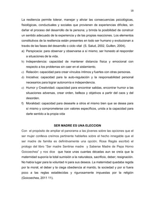 18
La resiliencia permite tolerar, manejar y aliviar las consecuencias psicológicas,
fisiológicas, conductuales y sociales que provienen de experiencias difíciles, sin
dañar el proceso del desarrollo de la persona; y brinda la posibilidad de construir
un sentido adecuado de la experiencia y de las propias reacciones. Los elementos
constitutivos de la resiliencia están presentes en todo ser humano y evolucionan a
través de las fases del desarrollo o ciclo vital (S. Salud, 2002, Guillen, 2004).
a) Perspicacia: para observar y observarse a sí mismo; ser honesto al responder
a situaciones de la vida.
b) Independencia: capacidad de mantener distancia física y emocional con
respecto a los problemas sin caer en el aislamiento.
c) Relación: capacidad para crear vínculos íntimos y fuertes con otras personas.
d) Iniciativa: capacidad para la auto-regulación y la responsabilidad personal
necesarios para lograr autonomía e independencia.
e) Humor y Creatividad: capacidad para encontrar salidas, encontrar humor a las
situaciones adversas, crear orden, belleza y objetivos a partir del caos y del
desorden.
f) Moralidad: capacidad para desearle a otros el mismo bien que se desea para
sí mismo y comprometerse con valores específicos, unida a la capacidad para
darle sentido a la propia vida
SER MADRE ES UNA ELECCION
Con el propósito de ampliar el panorama a las jóvenes sobre las opciones que el
ser mujer conlleva creímos pertinente hablarles sobre el hecho innegable que el
ser madre de familia es definitivamente una opción. Rosa Regás escribió el
prologo del libro “Ser madre Sentirse madre y Saberse Madre de Pepa Horno
Goicoechea” y nos dice que hace unas cuantas décadas aun se creía que la
maternidad suponía la total sumisión a la naturaleza, sacrificio, deber; resignación.
No había lugar para la voluntad ni para sus deseos. La maternidad quedaba regida
por la moral, el deber y la ciega obediencia al marido, la sociedad y por si fuera
poco a las reglas establecidas y rigurosamente impuestas por la religión
(Goicoechea, 2011 11).
 