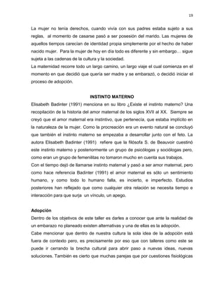 19
La mujer no tenía derechos, cuando vivía con sus padres estaba sujeto a sus
reglas, al momento de casarse pasó a ser posesión del marido. Las mujeres de
aquellos tiempos carecían de identidad propia simplemente por el hecho de haber
nacido mujer. Para la mujer de hoy en día todo es diferente y sin embargo… sigue
sujeta a las cadenas de la cultura y la sociedad.
La maternidad recorre todo un largo camino, un largo viaje el cual comienza en el
momento en que decidió que quería ser madre y se embarazó, o decidió iniciar el
proceso de adopción.
INSTINTO MATERNO
Elisabeth Badinter (1991) menciona en su libro ¿Existe el instinto materno? Una
recopilación de la historia del amor maternal de los siglos XVII al XX. Siempre se
creyó que el amor maternal era instintivo, que pertenecía, que estaba implícito en
la naturaleza de la mujer. Como la procreación era un evento natural se concluyó
que también el instinto materno se empezaba a desarrollar junto con el feto. La
autora Elisabeth Badinter (1991) refiere que la filósofa S. de Beauvoir cuestinó
este instinto materno y posteriormente un grupo de psicólogas y sociólogas pero,
como eran un grupo de femenilitas no tomaron mucho en cuenta sus trabajos.
Con el tiempo dejó de llamarse instinto maternal y pasó a ser amor maternal, pero
como hace referencia Badinter (1991) el amor maternal es sólo un sentimiento
humano, y como todo lo humano falla, es incierto, e imperfecto. Estudios
posteriores han reflejado que como cualquier otra relación se necesita tiempo e
interacción para que surja un vínculo, un apego.
Adopción
Dentro de los objetivos de este taller es darles a conocer que ante la realidad de
un embarazo no planeado existen alternativas y una de ellas es la adopción.
Cabe mencionar que dentro de nuestra cultura la sola idea de la adopción está
fuera de contexto pero, es precisamente por eso que con talleres como este se
puede ir cerrando la brecha cultural para abrir paso a nuevas ideas, nuevas
soluciones. También es cierto que muchas parejas que por cuestiones fisiológicas
 