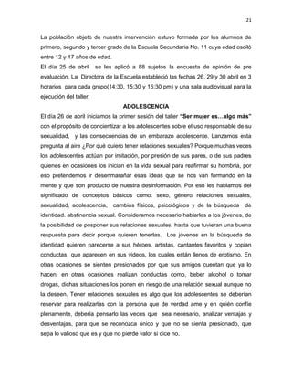21
La población objeto de nuestra intervención estuvo formada por los alumnos de
primero, segundo y tercer grado de la Escuela Secundaria No. 11 cuya edad osciló
entre 12 y 17 años de edad.
El día 25 de abril se les aplicó a 88 sujetos la encuesta de opinión de pre
evaluación. La Directora de la Escuela estableció las fechas 26, 29 y 30 abril en 3
horarios para cada grupo(14:30, 15:30 y 16:30 pm) y una sala audiovisual para la
ejecución del taller.
ADOLESCENCIA
El día 26 de abril iniciamos la primer sesión del taller “Ser mujer es…algo más”
con el propósito de concientizar a los adolescentes sobre el uso responsable de su
sexualidad, y las consecuencias de un embarazo adolescente. Lanzamos esta
pregunta al aire ¿Por qué quiero tener relaciones sexuales? Porque muchas veces
los adolescentes actúan por imitación, por presión de sus pares, o de sus padres
quienes en ocasiones los inician en la vida sexual para reafirmar su hombría, por
eso pretendemos ir desenmarañar esas ideas que se nos van formando en la
mente y que son producto de nuestra desinformación. Por eso les hablamos del
significado de conceptos básicos como: sexo, género relaciones sexuales,
sexualidad, adolescencia, cambios físicos, psicológicos y de la búsqueda de
identidad. abstinencia sexual. Consideramos necesario hablarles a los jóvenes, de
la posibilidad de posponer sus relaciones sexuales, hasta que tuvieran una buena
respuesta para decir porque quieren tenerlas. Los jóvenes en la búsqueda de
identidad quieren parecerse a sus héroes, artistas, cantantes favoritos y copian
conductas que aparecen en sus videos, los cuales están llenos de erotismo. En
otras ocasiones se sienten presionados por que sus amigos cuentan que ya lo
hacen, en otras ocasiones realizan conductas como, beber alcohol o tomar
drogas, dichas situaciones los ponen en riesgo de una relación sexual aunque no
la deseen. Tener relaciones sexuales es algo que los adolescentes se deberían
reservar para realizarlas con la persona que de verdad ame y en quién confíe
plenamente, debería pensarlo las veces que sea necesario, analizar ventajas y
desventajas, para que se reconozca único y que no se sienta presionado, que
sepa lo valioso que es y que no pierde valor si dice no.
 