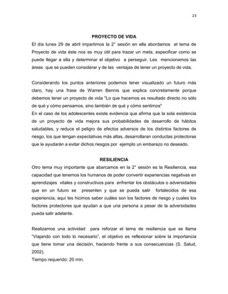 23
PROYECTO DE VIDA
El día lunes 29 de abril impartimos la 2° sesión en ella abordamos el tema de
Proyecto de vida éste nos es muy útil para trazar un meta, especificar como se
puede llegar a ella y determinar el objetivo a perseguir. Les mencionamos las
áreas que se pueden considerar y de las ventajas de tener un proyecto de vida.
Considerando los puntos anteriores podemos tener visualizado un futuro más
claro, hay una frase de Warren Bennis que explica concretamente porque
debemos tener un proyecto de vida "Lo que hacemos es resultado directo no sólo
de qué y cómo pensamos, sino también de qué y cómo sentimos"
En el caso de los adolescentes existe evidencia que afirma que la sola existencia
de un proyecto de vida mejora sus probabilidades de desarrollo de hábitos
saludables, y reduce el peligro de efectos adversos de los distintos factores de
riesgo, los que tengan expectativas más altas, desarrollaran conductas protectoras
que le ayudarán a evitar dichos riesgos por ejemplo un embarazo no deseado.
RESILIENCIA
Otro tema muy importante que abarcamos en la 2° sesión es la Resiliencia, esa
capacidad que tenemos los humanos de poder convertir experiencias negativas en
aprendizajes vitales y constructivos para enfrentar los obstáculos o adversidades
que en un futuro se presenten y que se pueda salir fortalecidos de esa
experiencia, aquí les hicimos saber cuáles son los factores de riesgo y cuales los
factores protectores que ayudan a que una persona a pesar de la adversidades
pueda salir adelante.
Realizamos una actividad para reforzar el tema de resiliencia que se llama
“Viajando con todo lo necesario”, el objetivo es reflexionar sobre la importancia
que tiene tomar una decisión, haciendo frente a sus consecuencias (S. Salud,
2002).
Tiempo requerido: 20 min.
 