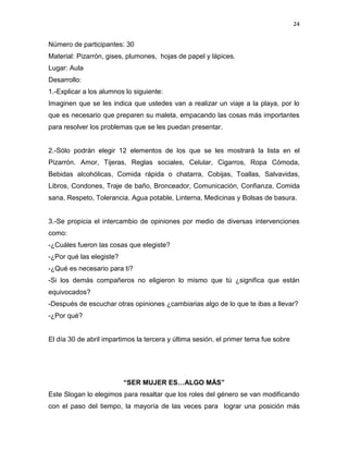 24
Número de participantes: 30
Material: Pizarrón, gises, plumones, hojas de papel y lápices.
Lugar: Aula
Desarrollo:
1.-Explicar a los alumnos lo siguiente:
Imaginen que se les indica que ustedes van a realizar un viaje a la playa, por lo
que es necesario que preparen su maleta, empacando las cosas más importantes
para resolver los problemas que se les puedan presentar.
2.-Sólo podrán elegir 12 elementos de los que se les mostrará la lista en el
Pizarrón. Amor, Tijeras, Reglas sociales, Celular, Cigarros, Ropa Cómoda,
Bebidas alcohólicas, Comida rápida o chatarra, Cobijas, Toallas, Salvavidas,
Libros, Condones, Traje de baño, Bronceador, Comunicación, Confianza, Comida
sana, Respeto, Tolerancia, Agua potable, Linterna, Medicinas y Bolsas de basura.
3.-Se propicia el intercambio de opiniones por medio de diversas intervenciones
como:
-¿Cuáles fueron las cosas que elegiste?
-¿Por qué las elegiste?
-¿Qué es necesario para ti?
-Si los demás compañeros no eligieron lo mismo que tú ¿significa que están
equivocados?
-Después de escuchar otras opiniones ¿cambiarias algo de lo que te ibas a llevar?
-¿Por qué?
El día 30 de abril impartimos la tercera y última sesión, el primer tema fue sobre
“SER MUJER ES…ALGO MÁS”
Este Slogan lo elegimos para resaltar que los roles del género se van modificando
con el paso del tiempo, la mayoría de las veces para lograr una posición más
 
