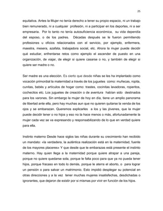 25
equitativa. Antes la Mujer no tenía derecho a tener su propio espacio, ni un trabajo
bien remunerado, ni a cualquier profesión, ni a participar en los deportes, ni a ser
empresaria. Por lo tanto no tenía autosuficiencia económica, su vida dependía
del esposo, o de los padres. Décadas después se le fueron permitiendo
profesiones u oficios relacionados con el servicio, por ejemplo, enfermera,
maestra, mesera, azafata, trabajadora social, etc. Ahora la mujer puede decidir
qué estudiar, enfrentarse retos como ejemplo el ascender de puesto en una
organización, de viajar, de elegir si quiere casarse o no, y también de elegir si
quiere ser madre o no.
Ser madre es una elección. Es cierto que desde niñas se les ha implantado como
vocación primordial la maternidad a través de los juguetes como: muñecas, ropita,
cunitas, bebés y artículos de hogar como: trastes, cocinitas lavadoras, roperitos,
cochecitos etc. Los juguetes de creación o de aventura habían sido destinados
para los varones. Sin embargo la mujer de hoy en día, tiene un amplio panorama
de libertad ante ella, pero hay muchas aun que no quieren quitarse la venda de los
ojos y se embarazan. Queremos explicarles a los y las jóvenes, que la mujer
puede decidir tener o no hijos y eso no la hace menos o más, afortunadamente la
mujer cada vez se va expresando y responsabilizando de lo que en verdad quiere
para ella.
Instinto materno Desde hace siglos las niñas durante su crecimiento han recibido
un mandato: «la verdadera, la auténtica realización está en la maternidad, fuente
de los mayores placeres» Y que desde que te embarazas está presente el instinto
materno. Hay quien llega a la maternidad porque quiere atrapar a una pareja,
porque no quiere quedarse sola, porque le falta poco para que ya no pueda tener
hijos, porque fracaso en todo lo demás, porque le aterra el aborto, o para lograr
un pensión o para salvar un matrimonio. Esto impidió desplegar su potencial en
otras direcciones y a la vez tener muchas mujeres insatisfechas, desdichadas o
ignorantes, que dejaron de existir por si mismas por vivir en función de los hijos.
 