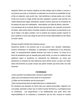 26
Adopción Dentro de nuestros objetivos de éste trabajo está el darles a conocer a
los jóvenes que ante un embarazo no planeado se encuentra la posibilidad de dar
al hijo en adopción, esta acción trae más beneficios a ambas partes, por un lado
al hijo se le busca un hogar donde sea bien aceptado y querido, esto permite a la
madre libertad para seguir estudiando, porque muchas veces por la inmadurez de
los padres los hijos son maltratados, descuidados, por falta de afecto y atención.
Los estudiosos de la conducta afirman que para generar una conexión emocional,
el infante debe recibir afecto inmediato posterior al nacimiento no importando si es
de la madre o de algún cuidador. Con lo anterior las mujeres pueden respirar en
paz y quitarse un poco esa carga de que ser las únicas responsables de dar afecto
al recién nacido.
Romper el patrón familiar del embarazo precoz.
Queremos decirle a los jóvenes que si sus padres, tíos, abuelos, bisabuelos,
tuvieron embarazos no deseados, no planeados o simplemente a muy temprana
edad, no necesariamente ustedes tendrían que hacer lo mismo. Ya vimos en el
tema de autoestima qué se necesita para estar fuerte, ya vimos en resiliencia qué
podemos seguir si queremos no importando los obstáculos, ya vimos que
planeando un proyecto de vida sabremos hacia dónde vamos, es decir con todas
éstas herramientas se puede romper ese patrón familiar que tanto daño nos está
haciendo
PATERNIDAD
¿Cómo perciben los adolescentes varones la paternidad?
¿Bajo qué circunstancias toman parte en el embarazo?
¿Cuáles son las temáticas que les preocupan?
¿Qué consecuencias tiene la paternidad para un adolescente?
Es necesario que expresen en forma clara sus valores personales, negocien con
una pareja, aprendan a decir que no (ante el acoso femenino) y a protegerse para
no embarazar. Les preguntamos a los adolescentes que quien tenía más
responsabilidad en un embarazo y contestaron que los dos, aunque en nuestra
 