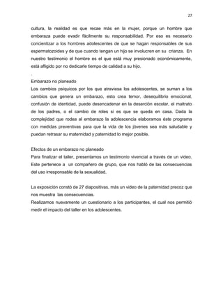 27
cultura, la realidad es que recae más en la mujer, porque un hombre que
embaraza puede evadir fácilmente su responsabilidad. Por eso es necesario
concientizar a los hombres adolescentes de que se hagan responsables de sus
espermatozoides y de que cuando tengan un hijo se involucren en su crianza. En
nuestro testimonio el hombre es el que está muy presionado económicamente,
está afligido por no dedicarle tiempo de calidad a su hijo.
.
Embarazo no planeado
Los cambios psíquicos por los que atraviesa los adolescentes, se suman a los
cambios que genera un embarazo, esto crea temor, desequilibrio emocional,
confusión de identidad, puede desencadenar en la deserción escolar, el maltrato
de los padres, o el cambio de roles si es que se queda en casa. Dada la
complejidad que rodea al embarazo la adolescencia elaboramos éste programa
con medidas preventivas para que la vida de los jóvenes sea más saludable y
puedan retrasar su maternidad y paternidad lo mejor posible.
Efectos de un embarazo no planeado
Para finalizar el taller, presentamos un testimonio vivencial a través de un video.
Este pertenece a un compañero de grupo, que nos habló de las consecuencias
del uso irresponsable de la sexualidad.
La exposición constó de 27 diapositivas, más un video de la paternidad precoz que
nos muestra las consecuencias.
Realizamos nuevamente un cuestionario a los participantes, el cual nos permitió
medir el impacto del taller en los adolescentes.
 