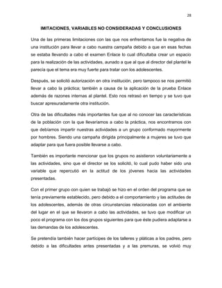 28
IMITACIONES, VARIABLES NO CONSIDERADAS Y CONCLUSIONES
Una de las primeras limitaciones con las que nos enfrentamos fue la negativa de
una institución para llevar a cabo nuestra campaña debido a que en esas fechas
se estaba llevando a cabo el examen Enlace lo cual dificultaba crear un espacio
para la realización de las actividades, aunado a que al que al director del plantel le
parecía que el tema era muy fuerte para tratar con los adolescentes.
Después, se solicitó autorización en otra institución, pero tampoco se nos permitió
llevar a cabo la práctica; también a causa de la aplicación de la prueba Enlace
además de razones internas al plantel. Esto nos retrasó en tiempo y se tuvo que
buscar apresuradamente otra institución.
Otra de las dificultades más importantes fue que al no conocer las características
de la población con la que llevaríamos a cabo la práctica, nos encontramos con
que debíamos impartir nuestras actividades a un grupo conformado mayormente
por hombres. Siendo una campaña dirigida principalmente a mujeres se tuvo que
adaptar para que fuera posible llevarse a cabo.
También es importante mencionar que los grupos no asistieron voluntariamente a
las actividades, sino que el director se los solicitó, lo cual pudo haber sido una
variable que repercutió en la actitud de los jóvenes hacia las actividades
presentadas.
Con el primer grupo con quien se trabajó se hizo en el orden del programa que se
tenía previamente establecido, pero debido a el comportamiento y las actitudes de
los adolescentes, además de otras circunstancias relacionadas con el ambiente
del lugar en el que se llevaron a cabo las actividades, se tuvo que modificar un
poco el programa con los dos grupos siguientes para que éste pudiera adaptarse a
las demandas de los adolescentes.
Se pretendía también hacer partícipes de los talleres y pláticas a los padres, pero
debido a las dificultades antes presentadas y a las premuras, se volvió muy
 