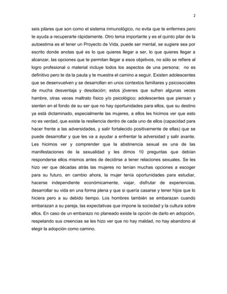 2
seis pilares que son como el sistema inmunológico, no evita que te enfermes pero
te ayuda a recuperarte rápidamente. Otro tema importante y es el quinto pilar de la
autoestima es el tener un Proyecto de Vida, puede ser mental, se sugiere sea por
escrito donde anotas qué es lo que quieres llegar a ser, lo que quieres llegar a
alcanzar, las opciones que te permitan llegar a esos objetivos, no sólo se refiere al
logro profesional o material incluye todos los aspectos de una persona; no es
definitivo pero te da la pauta y te muestra el camino a seguir. Existen adolescentes
que se desenvuelven y se desarrollan en unos contextos familiares y psicosociales
de mucha desventaja y desolación; estos jóvenes que sufren algunas veces
hambre, otras veces maltrato físico y/o psicológico; adolescentes que piensan y
sienten en el fondo de su ser que no hay oportunidades para ellos, que su destino
ya está dictaminado, especialmente las mujeres, a ellos les hicimos ver que esto
no es verdad, que existe la resiliencia dentro de cada uno de ellos (capacidad para
hacer frente a las adversidades, y salir fortalecido positivamente de ellas) que se
puede desarrollar y que les va a ayudar a enfrentar la adversidad y salir avante.
Les hicimos ver y comprender que la abstinencia sexual es una de las
manifestaciones de la sexualidad y les dimos 10 preguntas que debían
responderse ellos mismos antes de decidirse a tener relaciones sexuales. Se les
hizo ver que décadas atrás las mujeres no tenían muchas opciones a escoger
para su futuro, en cambio ahora, la mujer tenía oportunidades para estudiar,
hacerse independiente económicamente, viajar, disfrutar de experiencias,
desarrollar su vida en una forma plena y que si quería casarse y tener hijos que lo
hiciera pero a su debido tiempo. Los hombres también se embarazan cuando
embarazan a su pareja, las expectativas que impone la sociedad y la cultura sobre
ellos. En caso de un embarazo no planeado existe la opción de darlo en adopción,
respetando sus creencias se les hizo ver que no hay maldad, no hay abandono al
elegir la adopción como camino.
 