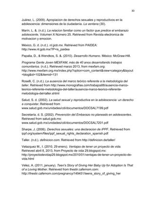 30
Juárez, L. (2009). Apropiacion de derechos sexuales y reproductivos en la
adolescencia: dimensiones de la ciudadanía. La ventana (30).
Marín, L. &. (n.d.). La relacion familiar como un factor que predice el embarazo
adolescente, Volumen X Número 25. Retrieved from Revista electronica de
motivacion y emocion.
México, G. d. (n.d.). nl.gob.mx. Retrieved from PAIDEA:
http://www.nl.gob.mx/?P=is_paidea
Papalia, D., & Wendkos, S. &. (2010). Desarrollo Humano. México: McGraw-Hill.
Programa Gente Joven MEXFAM, más de 40 anos desarrollando trabajos
comunitarios. (n.d.). Retrieved marzo 2013, from mexfam.org:
http://www.mexfam.org.mx/index.php?option=com_content&view=category&layout
=blog&id=102&Itemid=131
Roselli, C. (n.d.). La ausencia del marco teórico referente a la metodología del
taller. Retrieved from http://www.monografias.com/trabajos88/ausencia-marco-
teorico-referente-metodologia-del-taller/ausencia-marco-teorico-referente-
metodologia-del-taller.shtml
Salud, S. d. (2002). La salud sexual y reproductiva en la adolescencia: un derecho
a conquistar. Retrieved from
www.salud.gob.mx/unidades/cdi/documentos/DOCSAL7199.pdf
Secretaría, d. S. (2002). Prevención del Embarazo no planeado en adolescentes.
Retrieved from salud.gob.mx:
www.salud.gob.mx/unidades/cdi/documentos/DOCSAL7201.pdf
Sharpe, J. (2006). Derechos sexuales: una declaracion de IPPF. Retrieved from
ippf.org/system/files/ippf_sexual_rights_declaration_spanish.pdf
Taller. (n.d.). definicion.com. Retrieved from http://definicion.de/taller/
Velazquez M., I. (2010, 29 enero). Ventajas de tener un proyecto de vida.
Retrieved abril 8, 2013, from Proyecto de vida 29.blogspot.mx:
http://proyectodevidap29.blogspot.mx/2010/01/ventajas-de-tener-un-proyecto-de-
vida.html
Velez, A. (2011, january). Teen's Story of Giving Her Baby Up for Adoption Is That
of a Loving Mother. Retrieved from thestir.cafemom.com:
http://thestir.cafemom.com/pregnancy/149451/teens_story_of_giving_her
 