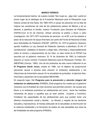 6
MARCO TEÓRICO
La fundamentación teórica de nuestro modelo “Ser mujer es…algo más”, partió en
primer lugar de la ideología de la Fundación Mexicana para la Planeación cuya
historia consta de tres fases: De 1965-1970 un grupo de personas con la idea de
mejorar las condiciones de vida de las poblaciones pobres de México y de su
derecho a planificar la familia; crearon Fundación para Estudios de Población
(FEPAC).Con el fin de informar, ofrecer servicios al público y llevar a cabo
investigación. De 1971-1977 incremento de servicios en el DF y en los estados a
pesar de la reducción de apoyo financiero por parte del Fondo de Naciones Unidas
para Actividades de Población (FNUAP, UNFPA). En 1973 el gobierno mexicano
aprobó modificar La Ley General de Población (derecho a planificar). El Art. 4º
constitucional establece el derecho a elegir libre, informada y responsablemente
sobre el número y espaciamiento de los hijos. La idea inicial de la FEPAC fue
asumida por el gobierno mexicano. El 14 de diciembre de 1983, la institución
adquirió un nuevo nombre: Fundación Mexicana para la Planeación Familiar, AC.
(MEXFAM) (Carrizo, 1990). Uno de los productos de esta nueva institución lo es
El Programa Gente Joven, creado en 1986, con el objetivo de proporcionar
educación sexual a jóvenes para prevenir el embarazo adolescente y las
infecciones de transmisión sexual. En la actualidad se puntualiza el ejercicio libre,
informado y placentero de la sexualidad (MEXFAM).
En segundo lugar, Del Programa para la prevención y atención integral del
embarazo en adolescentes (PAIDEA). Este programa fue creado por el gobierno
mexicano con la finalidad de crear acciones que permitan prevenir las causas que
llevan a un embarazo prematuro en adolescentes así como, tomar las medidas
necesarias de apoyo a aquellos que ya sean padres (mujeres y hombres).
Fortalecer las capacidades de los adolescentes para que puedan tener una
efectiva incorporación social y familiar. La difusión y respeto de los derechos
sexuales y reproductivos, el manejo adecuado de la sexualidad, la disminución de
la violencia intrafamiliar y la formación de estilos de vida saludables son otras de
las finalidades de este programa (PAIDEA).
 