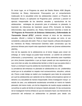 7
En tercer lugar, en el Programa de salud del Distrito Rotario 4290 (Bogotá,
Colombia) de Rotary Internacional. Preocupados por el comportamiento
inadecuado de la sexualidad entre los adolescentes crearon un Proyecto de
Educación Sexual y la aplicación de Programas para promover y prevenir el
ejercicio irresponsable de los derechos sexuales y reproductivos de los
adolescentes; estrategias de prevención para el embarazo no planeado, la
trasmisión de infecciones de trasmisión sexual (ITS), formación de familias
disfuncionales, baja autoestima, etc. Rotary Internacional Colombia a través de
“El Programa de Prevención de Embarazo Adolescente y Enfermedades de
Transmisión Sexual (ETS)”, pretende retrasar el inicio de las relaciones
sexuales, difundir y motivar la fidelidad entre las parejas así como, el uso
consistente y adecuado del codón. Para un mayor impacto y eficacia del programa
los miembros de Rotary Internacional Colombia están convencidos que las
personas idóneas para impartir esta capacitación deben ser jóvenes adolescentes
(RIFPD).
Uno de los aspectos de la adolescencia es el tomar riesgos para crecer sin
embargo, el tomar riesgos se puede hacer teniendo un colchón de contención
(información y conocimientos) que mejor que dichos elementos sean impartidos
por otros jóvenes (capacitados o que ya hayan pasado por esa experiencia) ya
que como bien se sabe, los adolescentes tienden a imitar lo que sus pares dicen o
hacen y a rechazar lo que los adultos les recomiendan (S. Salud, 2002).
La prevalencia del embarazo no planeado en adolescentes es una problemática
social que en la actualidad no respeta nivel socioeconómico, educativo, cultural,
etc. Previo a este trabajo se realizó una investigación para tratar de comprender
por qué los adolescentes aún sabiendo de los métodos anticonceptivos ejercen el
derecho a su sexualidad de manera irresponsable. Dicha investigación incluyó un
estudio de caso, una adolescente escolarizada convertida en mamá sin haberlo
planeado; del mismo modo, uno de los integrantes de nuestro equipo acababa de
convertirse en padre de familia sin tampoco haberlo planeado. En las conclusiones
de la investigación hicimos énfasis en que era necesario hacer una intervención de
prevención del embarazo en adolescentes no planeado pero desde una
 