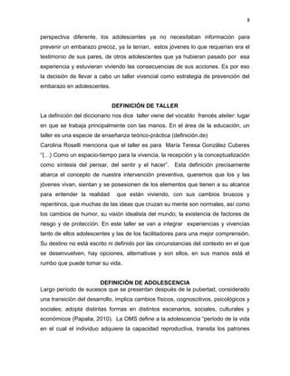 8
perspectiva diferente, los adolescentes ya no necesitaban información para
prevenir un embarazo precoz, ya la tenían, estos jóvenes lo que requerían era el
testimonio de sus pares, de otros adolescentes que ya hubieran pasado por esa
experiencia y estuvieran viviendo las consecuencias de sus acciones. Es por eso
la decisión de llevar a cabo un taller vivencial como estrategia de prevención del
embarazo en adolescentes.
DEFINICIÓN DE TALLER
La definición del diccionario nos dice taller viene del vocablo francés atelier: lugar
en que se trabaja principalmente con las manos. En el área de la educación, un
taller es una especie de enseñanza teórico-práctica (definición.de)
Carolina Roselli menciona que el taller es para María Teresa González Cuberes
“{…} Como un espacio-tiempo para la vivencia, la recepción y la conceptualización
como síntesis del pensar, del sentir y el hacer”. Esta definición precisamente
abarca el concepto de nuestra intervención preventiva, queremos que los y las
jóvenes vivan, sientan y se posesionen de los elementos que tienen a su alcance
para entender la realidad que están viviendo, con sus cambios bruscos y
repentinos, que muchas de las ideas que cruzan su mente son normales, así como
los cambios de humor, su visión idealista del mundo; la existencia de factores de
riesgo y de protección. En este taller se van a integrar experiencias y vivencias
tanto de ellos adolescentes y las de los facilitadores para una mejor comprensión.
Su destino no está escrito ni definido por las circunstancias del contexto en el que
se desenvuelven, hay opciones, alternativas y son ellos, en sus manos está el
rumbo que puede tomar su vida.
DEFINICIÓN DE ADOLESCENCIA
Largo período de sucesos que se presentan después de la pubertad, considerado
una transición del desarrollo, implica cambios físicos, cognoscitivos, psicológicos y
sociales; adopta distintas formas en distintos escenarios, sociales, culturales y
económicos (Papalia, 2010). La OMS define a la adolescencia “período de la vida
en el cual el individuo adquiere la capacidad reproductiva, transita los patrones
 