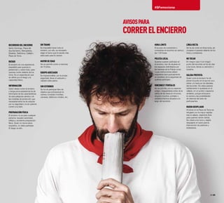 28·29
#SFemociona
Recorrido del encierro
Santo Domingo, Plaza del
Ayuntamiento, Mercaderes,
Estafeta, Telefónica, Callejón,
Plaza de Toros.
Riesgo
El encierro es una experiencia
irrepetible para quienes lo
presencian y, sobre todo, para
quienes corren delante de los
toros. Es un espectáculo que
se define por el riesgo y la
capacidad física.
Información
Quien desee correr el encierro
y tenga poca experiencia ha de
informarse de las características
de esta peligrosa carrera y de
las medidas de protección que
necesariamente ha de adoptar
por su seguridad y la de quienes
corren a su lado.
Preparación física
El encierro no es para cualquier
persona: requiere serenidad,
reflejos y excelente preparación
física. Quien no reúna estos
requisitos, no debe participar.
El riesgo es alto.
Un tramo
Es imposible hacer todo el
encierro, por ello, es necesario
elegir el tramo que le resulte más
adecuado para la carrera.
Mayor de edad
No se permite correr a menores
de 18 años.
Equipo adecuado
Es imprescindible, por la propia
seguridad, llevar el vestuario y
calzado adecuados.
Sin estorbos
Se ha de participar libre de
objetos que entorpezcan la
carrera, incluídas mochilas,
cámaras, teléfonos móviles, etc.
Hora límite
El acceso de corredores o
corredoras al recorrido se cierra a
las 7.30 horas.
Policía Local
Quienes quieran participar en
el encierro, han de situarse en
los espacios delimitados por
las barreras de la Policía Local,
cuyas instrucciones deben
respetarse escrupulosamente
en beneficio de la seguridad de
quienes participan.
Rincones y portales
No se permite, por su especial
peligro, resguardarse antes de la
salida de las reses en rincones,
ángulos muertos, portales o
establecimientos situados a lo
largo del recorrido.
Línea recta
Se ha de correr en línea recta, sin
cruzarse ni pararse delante de los
toros y corredores.
No tocar
En ningún caso ni en ningún
punto del recorrido se ha de citar
a los toros, llamar su atención o
tocarlos.
Salida prevista
Quien corre el encierro ha de
prever el punto en el que se va a
retirar y lo hará por los laterales
del recorrido. No debe pararse
súbitamente ni quedarse en el
vallado, en un portal o espacios
similares, porque entorpece
la carrera y las posibilidades
de defensa del resto de
participantes.
Ruedo despejado
Al entrar en la Plaza de Toros se
refugiará con la mayor rapidez
tras el vallado, dejándolo libre
para quienes vienen detrás.
No citará a los toros y dejárá
despejado el ruedo para la
intervención de pastores y
dobladores.
AVISOSPARA
CORRERELENCIERRO
 