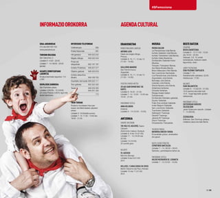 Erakusketak
Kondestablearen jauregia
ANTONIO LAITA
Haiek ere begira ditugu
Pintura.
Uztailak 8, 10, 11, 12 eta 13
(11:00 - 14:00).
GUILLERMO NAVARRO
San Fermini buruz
Argazkiak.
Uztailak 8, 10, 11, 12 eta 13
(11:00 - 14:00).
Rodezno Kondea Aretoa
2014ko sanferminetako 100
kartel
Uztailak 6: 18:30 - 21:00.
Uztailak 7 -14: 12:00 - 14:00 eta
18:30 - 21:00.
Maisonnave hotela
ANNA NELUBOVA
Instanta
Uztailak 6 - 14 (12:00 - 15:00).
Antzerkia
Gayarre antzokian
THE HOLE (El agujero), Teatro
Cabaret.
Zeremonia-maisua: Quequé.
Uztailak 8, 9 eta 10 (21:00).
Uztailak 11 - 12 (19:30 eta
22:30).
Uztailak 13 (19:30).
25 eurotik gora
Baluarte
YO, QUEVEDO
Moncho Borrajo
Uztailak 8 eta 9 (21:00)
28 €
MELLIZOS: 2 CARAS DURAS EN CRISIS
Bertín Osborne eta Paco Arévalo
Uztailak 10 eta 11 (21:00)
28 €
32·33
#SFemociona
AGENDACULTURALInformazioorokorra
Udal-argibideak
010 eta 948 420 100
www.pamplona.es
Turismo Bulegoa
San Saturnino, 2
Uztailak 6: 14:00 - 20:00.
Uztailak 7 - 14: 09:00 - 20:00
(jarraia)
Gizarte Zerbitzuetako
Laguntza
Emakumeentzako laguntza: 112
y 092
Ekipajeen Zaindegia
San Frantzisko plaza.
Uztailak 4 (08:00) - 15 (18:00)
(24 ordu) Prezioa: 4.60 €, egun eta
fardel bakoitzeko
Intereseko telefonoak
Udaltzaingoa 	 092
Polizia Nazionala	 091
Hiri-garraioa	 948 423 242
Ibilgailu-biltegia	 948 420 444
Posta eta
telegrafoak	 902 197 197
Iruñeko Postetxea	 948 207 217
Objektu galduak	 948 420 619
Iruñeko aireportua
(Noain)	 948 168 750
Guardiako farmaziak	948 222 111
Tren-geltokia	 902 320 320
Taxiak	 948 232 300
	 948 351 335
Larrialdiak 	 112
Tren txikiak
Rodezno kondearen haur-par-
kearen eta Merindadeen plazaren
artean.
Uztailak 6: 18:00etatik aurrera.
Uztailak 7- 14: 11:30 - 14:00 eta
18:00 - 21:00.
MusiKa
Musika kalean
La Pamplonesa Udal Banda
Iruñeko Gaitarien Udal Banda.
Iruñeko Txistularien Udal Banda.
Iruñeko Gaita Akademia.
Donibaneko Gaitariak Kultur
Elkartea.
Tolosako Txistularien Banda.
Ave María Musika Banda.
Bravo Maisuaren Herri Banda.
San Lorentzoko Dantzariak.
Los Pamplonicas Jota Eskola.
Arguedasko Jota Eskola.
Buñuelgo Jota Eskola.
Lizarrako Jota Eskola.
Gracia Navarra Jota Eskola.
Ardanbera fanfarrea.
Ortzadar fanfarrea.
Elizaga Anaiak Gaitari
Dultzaineroak.
Donibaneko Eskolako gaitariak.
Ezpelur Gaitariak.
Fraile Anai-arrebak Gaitariak.
Indart Baigorri Gaitariak.
San Lorentzoko Gaitariak.
Txantreako Gaitariak.
Galtzagorri Txaranga.
Gauerdi Txaranga.
Jarauta 69 Txaranga.
Ziripot Txaranga.
Ortzadarreko Txistulariak.
Taconera parkea
Nafarroa Oinezen Txokoa
Emanaldiak goizez, arratsaldez
eta gauez
Nuevo Casino Principal
ESPARTINEN DANTZALDIA
Uztailak 7 – 14. 08:30 – 09:45.
Sartzeko, gonbidapena behar da.
Maisonnave hotela
KALEKO MUSIKAREN XX. LEHIAKETA
Uztailak 7 - 14 (12:00 - 15:00).
Beste batzuk
Eskortak
BISITA ESKORTETARA
Uztailak 6 - 12 (11:00 - 13:30
eta 16:30 - 20:30)
Helduak, 3 €. 12 urtetik
beherakoak, helduren batek
lagunduta, doan.
Labrit pilotalekua
ESKU PILOTAKO TXAPELKETA
Uztailak 7 -14
Astelehenetik ostiralera: 22:00.
Asteburuan: 17:00.
Baluarte
SUAK BALUARTETIK
Uztailak 6 - 14 (22:00 - 01:00).
18 € (sarrera eta edari bat)
15 € , hogei lagunetik gorako
taldeentzat.
Maisonnave hotela
ENTZIERROARI BURUZKO
SOLASALDIAK
Javier Solanoren eskutik. Uztailak
7 - 14 (09:00).
Zezensuzkoa
Ibilbidea: San Domingo aldapa,
Udaletxe plaza eta kale Berria.
 