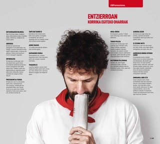 28·29
#SFemociona
Entzierroaren ibilbidea
San Domingo kalea, Udaletxe
plaza, Mercaderes kalea, Estafeta
kalea, Telefónica, Kailejoia eta
Zezen-plaza.
Arriskua
Entzierroa esperientzia
paregabea da ikusleendako eta,
areago, zezenen aitzinetik korrika
egiten dutenendako. Arriskua eta
gaitasun fisikoa dira ikuskizun
honen ezaugarri nagusiak.
Informazioa
Entzierroan korrika egin nahi
eta eskarmentu gutxi duten
korrikalariek lasterketa arriskutsu
honen ezaugarrien berri jakin
behar dute. Halaber, beren eta
aldamenekoen segurtasunaren
alde hartu beharreko babes-
neurriak ere ezagutu behar
dituzte.
Prestakuntza fisikoa
Entzierroan ezin du edozeinek
parte hartu: beharrezkoak
dira sosegua, erreflexuak eta
prestaketa fisiko ezin hobea.
Inork ez du parte hartu behar,
baldintza horiek bete ezean. Izan
ere, arriskua handia da.
Tarte bat baino ez
Ezinezkoa da entzierroaren
bide osoa egitea; horregatik,
korrikalariek zein tarte jo
egokiago eta hori hautatu behar
dute bertan korrika egiteko.
Adinez nagusi
18 urtetik beherakoek debeku
dute korrika egitea.
Ekipamendu egokia
Ezinbestekoa da, norbere
segurtasunaren hobe beharrez,
jantzi eta oinetako egokiak
eramatea.
Trabarik ez
Lasterka egiteko oztopo diren
objekturik gabe parte hartu behar
da, hots, bizkar-zorro, kamera,
telefono mugikor eta halakorik
gabe.
Muga-ordua
Korrikalariek goizeko 7:30ak
baino lehenago sartu behar dute
ibilbidera.
Tokiko Polizia
Entzierroan korrika egin nahi
dutenek egon beharko dute
Tokiko Poliziak osatutako
hesiek mugatzen dituzten
tarteetan, eta zehatz-mehatz
bete beharko dituzte udaltzainen
aginduak, parte-hartzaile guztien
segurtasunaren hobe beharrez.
Bazterrak eta atariak
Debeku da, ezen hagitz
arriskutsua baita, zezenak
irten aitzinetik babesa hartzea
ibilbideko bazter, zoko, atari edo
establezimenduetan.
Aurrera zuzen
Aurrera zuzen egin behar da
korrika, zezenen eta beste
korrikalarien aitzin gurutzatu edo
gelditu gabe.
Ez zezenik ukitu
Zezenei ez zaie inon eta inolaz
ere deitu behar, ezta haien arreta
bereganatu eta haiek ukitu ere.
Aurreikusi nondik irtengo
zaren
Korrikalariek aurrez erabaki
behar dute non atera entzierrotik,
eta ibilbidearen alboetatik egin
behar dute. Ez dute supituki
gelditu behar, ezta hesi, atari edo
antzeko batean geratu ere, ezen,
hala egiten badute, lasterketa
bera eta beste korrikalariek
babesa hartzeko aukera
oztopatuko baitituzte.
Hondarra libre utzi
Zezen-plazara sartu ahala,
korrikalariek ahal den azkarren
hartuko dute babesa hesiaren
atzean, eta hesia libre utziko
diete atzetik datozenei. Ez diete
zezenei deituko, eta ez dira
geldituko plazako hondarrean,
unaiek eta kapadunek beren lana
egin ahal izan dezaten.
ENTZIERROAN
KORRIKAEGITEKOOHARRAK
 