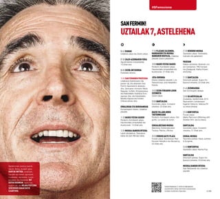 #SFemociona
SANFERMIN!
UZTAILAK7,ASTELEHENA
Sanferminak unetxoz beterik
daude. Baina, dudarik gabe,
gaur da unetxoa, erraldoiek,
handiek eta txikiek, agintariek,
musikariek, dantzariek, turuta-
jotzaileek eta tinbalariek bat
egiten dugunean. Santu bat,
segizio bat, eta milaka pertsona
sentimendu bakar batek
elkarturik.
06:45 Dianak
Udaletxe plaza eta Zezen-plaza.
07:00 Zaldi-aziendaren feria
Agustindarren industrialdea.
15:00ak arte.
08:00 Zezen-entzierroa
Festetako lehena.
10:00 San Ferminen prozesioa
Udalbatza Kabildoaren bila
joanen da, eta elkarrekin San
Fermin kaperarantz abiatuko
dira. Santuaren ohorezko Meza
Nagusia. Iruñeko Artzapezpikua
eta Katedraleko Kabildoa buru
egongo dira, eta Katedraleko
Musika Kapera eta Iruñeko
Orfeoia arituko dira.
Erraldoiak eta Buruhandiak
Konpartsaren irteera, Udaletxe
plazatik.
11:30 Hauek festak hauek!
Rodezno Kondearen plaza.
Haurrendako emanaldiak eta
ikuskizunak, 14:00ak arte.
12:00 Musika-banden irteera
Labrit pilotalekua, Descalzos
kalea eta San Nikolas kalea.
10·11
17:30 Plazako zaldunen,
mandakoen eta musika-
bandaren desfilea, Udaletxe
plazatik Zezen-plazaraino.
18:00 Hauek festak hauek!
Rodezno Kondearen plaza.
Haurrendako emanaldiak eta
ikuskizunak, 21:00ak arte.
Jota-erronda
Irteera Udaletxe plazatik. Los
Pamplonicas Jota irakasteko
Eskola.
18:30 Zezen-feriaren lehen
zezenketa
Zezen-plaza
20:00 Dantzaldia
Gurutzeko plaza. Conexión
orkestra. 22:00ak arte.
Maese Villarejoren
txotxongiloak
Rodezno Kondearen plaza. Gor-
gorito. La casita de turrón.
Eskualdeetako musika
Basotxoa. Extremaduraren
Txokoa. Raíces y Brotes.
20:30 Foruen gazte-plaza
Foruen plaza. Kontzertua: Red
Rooster Rebellion eta Allowance,
22:30ak arte.
21:00 Hemengo musika
Gazteluko plaza. Dantzaldia,
txistulari eta gaitariekin.
Paseoan
Kaleko antzerkia: Muévete con
los Campanos. PAO konpai-
nia (Zaragoza). Karlos III.aren
etorbidea.
21:30 Dantzaldia
Antoniutti parkea. Super Ho-
llywood orkestra, 22:30ak arte.
21:45 Zezensuzkoa
San Domingoko aldapa.
23:00 Su artifizialak
Ziudadela. Sanferminak 2014
Nazioarteko Lehiaketaren
bigarren bilduma. Valecea-Pir
su-etxea (Araba)
23:30 Kontzertua
Foruen plaza
Marky Ramone´s Blitzkrieg with
Andrew W.K. eta DJ Alone.
Dantzaldia
Gurutzeko plaza. Conexión
orkestra, 01:30ak arte.
Euskal Musika
Taconera parkea. Kepa Junkera
& Sorginak.
24:00 Kontzertua
Gazteluko plaza. Nacha Pop.
Dantzaldia
Antoniutti parkea. Super Ho-
llywood orkestra, 03:00rak arte.
Musika-banden irteera
San Nikolasetik eta Udaletxe
plazatik.
Sanferminak 5 zentzumenekin
gozatzen dira! Entzun audiogida
honek kontatutakoak.
 