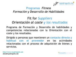 http://www.myadriapolis.net [email_address] Programas  Fitness Formación y Desarrollo de Habilidades Fit for  Suppliers Orientación al coste  y los resultados Programa de Formación y Desarrollo de habilidades y competencias relacionadas con la Orientación con el coste y los resultados. Dirigido a personas que mantienen un  contacto directo y habitual con el proveedor  en las actividades relacionadas con el proceso de adquisición de bienes y servicios. 