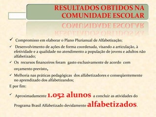 Compromisso em elaborar o Plano Plurianual de Alfabetização; Desenvolvimento de ações de forma coordenada, visando a articulação, à efetividade e a qualidade no atendimento a população de jovens e adultos não alfabetizado; Os  recursos financeiros foram  gasto exclusivamente de acordo  com orçamento previsto , Melhoria nas práticas pedagógicas  dos alfabetizadores e conseqüentemente no aprendizado dos alfabetizandos; E por fim: Aproximadamente  1.052 alunos  a concluir as atividades do Programa Brasil Alfabetizado devidamente  alfabetizados . 