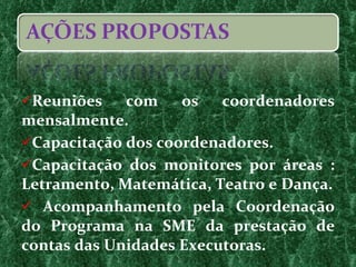 Reuniões com os coordenadores mensalmente. Capacitação dos coordenadores. Capacitação dos monitores por áreas : Letramento, Matemática, Teatro e Dança. Acompanhamento pela Coordenação do Programa na SME da prestação de contas das Unidades Executoras. 