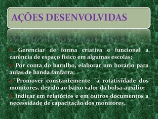 Gerenciar de forma criativa e funcional a carência de espaço físico em algumas escolas; Por conta do barulho, elaborar um horário para aulas de banda fanfarra; Promover constantemente  a rotatividade dos monitores, devido ao baixo valor da bolsa-auxilio;  Indicar em relatórios e em outros documentos a necessidade de capacitação dos monitores. 