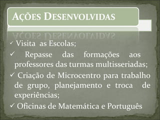 Visita  as Escolas; Repasse das formações aos  professores das turmas multisseriadas; Criação de Microcentro para trabalho de grupo, planejamento e troca  de experiências; Oficinas de Matemática e Português 