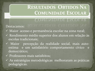 Destacamos: Maior  acesso e permanência escolar na zona rural; Rendimento médio superior dos alunos em relação às escolas tradicionais; Maior  percepção da realidade social, mais auto-estima  e um satisfatório comportamento cívico  e democrático; Professores mais satisfeitos; As estratégias metodológicas  melhoraram as práticas pedagógicas. 