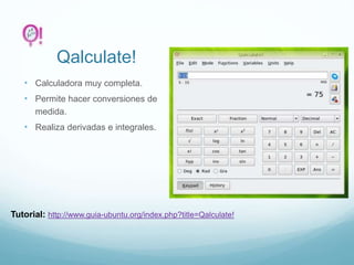 Qalculate!
• Calculadora muy completa.
• Permite hacer conversiones de
medida.
• Realiza derivadas e integrales.
Tutorial: http://www.guia-ubuntu.org/index.php?title=Qalculate!
 