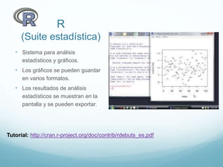 R
(Suite estadística)
• Sistema para análisis
estadísticos y gráficos.
• Los gráficos se pueden guardar
en varios formatos.
• Los resultados de análisis
estadísticos se muestran en la
pantalla y se pueden exportar.
Tutorial: http://cran.r-project.org/doc/contrib/rdebuts_es.pdf
 