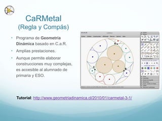 CaRMetal
(Regla y Compás)
• Programa de Geometría
Dinámica basado en C.a.R.
• Amplias prestaciones.
• Aunque permite elaborar
construcciones muy complejas,
es accesible al alumnado de
primaria y ESO.
Tutorial: http://www.geometriadinamica.cl/2010/01/carmetal-3-1/
 