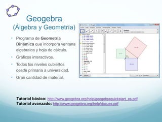 Geogebra
(Álgebra y Geometría)
• Programa de Geometría
Dinámica que incorpora ventana
algebraica y hoja de cálculo.
• Gráficos interactivos.
• Todos los niveles cubiertos
desde primaria a universidad.
• Gran cantidad de material.
Tutorial básico: http://www.geogebra.org/help/geogebraquickstart_es.pdf
Tutorial avanzado: http://www.geogebra.org/help/docues.pdf
 