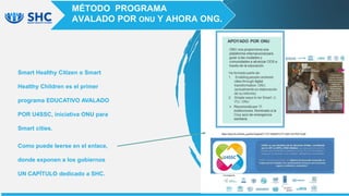 Smart Healthy Citizen o Smart
Healthy Children es el primer
programa EDUCATIVO AVALADO
POR U4SSC, iniciativa ONU para
Smart cities.
Como puede leerse en el enlace,
donde exponen a los gobiernos
UN CAPÍTULO dedicado a SHC.
MÉTODO PROGRAMA
AVALADO POR ONU Y AHORA ONG.
 
