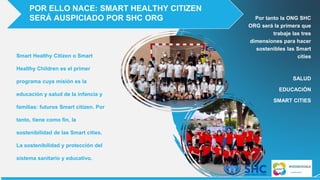 Smart Healthy Citizen o Smart
Healthy Children es el primer
programa cuya misión es la
educación y salud de la infancia y
familias: futuros Smart citizen. Por
tanto, tiene como fin, la
sostenibilidad de las Smart cities.
La sostenibilidad y protección del
sistema sanitario y educativo.
POR ELLO NACE: SMART HEALTHY CITIZEN
SERÁ AUSPICIADO POR SHC ORG Por tanto la ONG SHC
ORG será la primera que
trabaje las tres
dimensiones para hacer
sostenibles las Smart
cities
SALUD
EDUCACIÓN
SMART CITIES
 