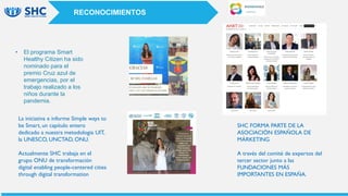 • El programa Smart
Healthy Citizen ha sido
nominado para el
premio Cruz azul de
emergencias, por el
trabajo realizado a los
niños durante la
pandemia.
La iniciativa e informe Simple ways to
be Smart, un capítulo entero
dedicado a nuestra metodología UIT,
la UNESCO, UNCTAD, ONU.
Actualmente SHC trabaja en el
grupo ONU de transformación
digital enabling people-centered cities
through digital transformation
RECONOCIMIENTOS
SHC FORMA PARTE DE LA
ASOCIACIÓN ESPAÑOLA DE
MÁRKETING
A través del comité de expertos del
tercer sector junto a las
FUNDACIONES MÁS
IMPORTANTES EN ESPAÑA.
 