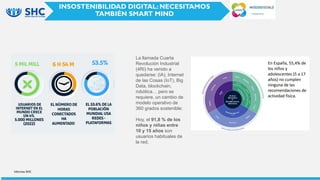 Informes SHC
INSOSTENIBILIDAD DIGITAL: NECESITAMOS
TAMBIÉN SMART MIND
La llamada Cuarta
Revolución Industrial
(4RI) ha venido a
quedarse: (IA), Internet
de las Cosas (IoT), Big
Data, blockchain,
robótica… pero se
requiere, un cambio de
modelo operativo de
360 ​​grados sostenible:
Hoy, el 91,8 % de los
niños y niñas entre
10 y 15 años son
usuarios habituales de
la red.
 