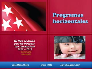 Programas
                                   horizontales


 III Plan de Acción
 para las Personas
  con Discapacidad
    2012 – 2015
        Comunidad
        de Madrid



José María Olayo      enero 2013     olayo.blogspot.com
 