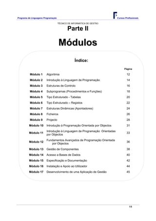 Programa de Linguagens Programação                                          Cursos Profissionais

                                     TÉCNICO DE INFORMÁTICA DE GESTÃO


                                            Parte II

                                     Módulos
                                                  Índice:
                                                                                  Página

          Módulo 1       Algoritmia                                                 12
          Módulo 2       Introdução à Linguagem de Programação                      14
          Módulo 3       Estruturas de Controlo                                     16
          Módulo 4       Subprogramas (Procedimentos e Funções)                     18
          Módulo 5       Tipo Estruturado - Tabelas                                 20
          Módulo 6       Tipo Estruturado – Registos                                22
          Módulo 7       Estruturas Dinâmicas (Apontadores)                         24
          Módulo 8       Ficheiros                                                  26
          Módulo 9       Projecto                                                   28
          Módulo 10      Introdução à Programação Orientada por Objectos            31
                         Introdução à Linguagem de Programação Orientadas
          Módulo 11                                                                 33
                         por Objectos
                         Fundamentos Avançados de Programação Orientada
          Módulo 12                                                                 36
                            por Objectos
          Módulo 13      Gestão de Componentes                                      38
          Módulo 14      Acesso a Bases de Dados                                    40
          Módulo 15      Especificação e Documentação                               42
          Módulo 16      Instalação e Apoio ao Utilizador                           44
          Módulo 17      Desenvolvimento de uma Aplicação de Gestão                 45




                                                                                       11
 