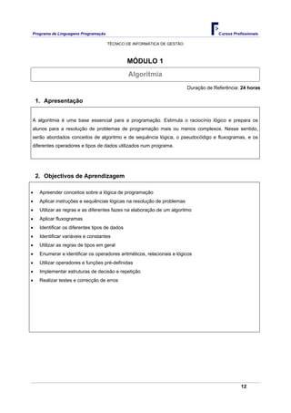 Programa de Linguagens Programação                                                    Cursos Profissionais

                                     TÉCNICO DE INFORMÁTICA DE GESTÃO



                                                MÓDULO 1
                                                Algoritmia
                                                                         Duração de Referência: 24 horas

    1. Apresentação


A algoritmia é uma base essencial para a programação. Estimula o raciocínio lógico e prepara os
alunos para a resolução de problemas de programação mais ou menos complexos. Nesse sentido,
serão abordados conceitos de algoritmo e de sequência lógica, o pseudocódigo e fluxogramas, e os
diferentes operadores e tipos de dados utilizados num programa.




    2. Objectivos de Aprendizagem

•    Apreender conceitos sobre a lógica de programação
•    Aplicar instruções e sequências lógicas na resolução de problemas
•    Utilizar as regras e as diferentes fazes na elaboração de um algoritmo
•    Aplicar fluxogramas
•    Identificar os diferentes tipos de dados
•    Identificar variáveis e constantes
•    Utilizar as regras de tipos em geral
•    Enumerar e identificar os operadores aritméticos, relacionais e lógicos
•    Utilizar operadores e funções pré-definidas
•    Implementar estruturas de decisão e repetição
•    Realizar testes e correcção de erros




                                                                                                 12
 