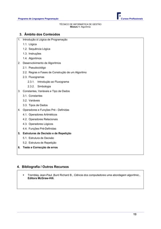 Programa de Linguagens Programação                                              Cursos Profissionais

                                     TÉCNICO DE INFORMÁTICA DE GESTÃO
                                             Módulo 1: Algoritmia


 3. Âmbito dos Conteúdos
1. Introdução à Lógica de Programação
    1.1. Lógica
    1.2. Sequência Lógica
    1.3. Instruções
    1.4. Algoritmos
2. Desenvolvimento de Algoritmos
    2.1. Pseudocódigo
    2.2. Regras e Fases de Construção de um Algoritmo
    2.3. Fluxogramas
        2.3.1.    Introdução ao Fluxograma
        2.3.2.    Simbologia
3. Constantes, Variáveis e Tipo de Dados
    3.1. Constantes
    3.2. Variáveis
    3.3. Tipos de Dados
4. Operadores e Funções Pré - Definidas
    4.1. Operadores Aritméticos
    4.2. Operadores Relacionais
    4.3. Operadores Lógicos
    4.4. Funções Pré-Definidas
5. Estruturas de Decisão e de Repetição
    5.1. Estrutura de Decisão
    5.2. Estrutura de Repetição
6. Teste e Correcção de erros




4. Bibliografia / Outros Recursos

        Tremblay Jean-Paul ,Bunt Richard B., Ciência dos computadores uma abordagem algorítmic.,
        Editora McGraw-Hill.




                                                                                           13
 