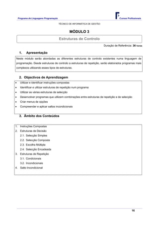 Programa de Linguagens Programação                                                  Cursos Profissionais

                                         TÉCNICO DE INFORMÁTICA DE GESTÃO


                                                    MÓDULO 3
                                         Estruturas de Controlo
                                                                            Duração de Referência: 36 horas

     1.    Apresentação
Neste módulo serão abordadas as diferentes estruturas de controlo existentes numa linguagem de
programação. Desde estruturas de controlo a estruturas de repetição, serão elaborados programas mais
complexos utilizando esses tipos de estruturas.


     2. Objectivos de Aprendizagem
•     Utilizar e identificar instruções compostas
•     Identificar e utilizar estruturas de repetição num programa
•     Utilizar as várias estruturas de selecção
•     Desenvolver programas que utilizem combinações entre estruturas de repetição e de selecção
•     Criar menus de opções
•     Compreender e aplicar saltos incondicionais


     3. Âmbito dos Conteúdos


1. Instruções Compostas
2. Estruturas de Decisão
      2.1. Selecção Simples
      2.2. Selecção Composta
      2.3. Escolha Múltipla
      2.4. Selecção Encadeada
3. Estruturas de Repetição
      3.1. Condicionais
      3.2. Incondicionais
4. Salto Incondicional




                                                                                                   16
 