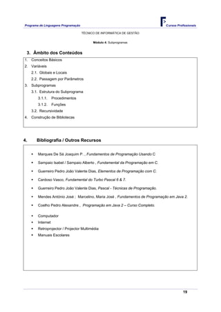 Programa de Linguagens Programação                                             Cursos Profissionais

                                     TÉCNICO DE INFORMÁTICA DE GESTÃO


                                           Módulo 4: Subprogramas


 3. Âmbito dos Conteúdos
1. Conceitos Básicos
2. Variáveis
     2.1. Globais e Locais
     2.2. Passagem por Parâmetros
3. Subprogramas
     3.1. Estrutura do Subprograma
        3.1.1.     Procedimentos
        3.1.2.     Funções
     3.2. Recursividade
4. Construção de Bibliotecas




4.      Bibliografia / Outros Recursos


        Marques De Sá Joaquim P. , Fundamentos de Programação Usando C

        Sampaio Isabel / Sampaio Alberto , Fundamental da Programação em C.

        Guerreiro Pedro João Valente Dias, Elementos de Programação com C.

        Cardoso Vasco, Fundamental do Turbo Pascal 6 & 7.

        Guerreiro Pedro João Valente Dias, Pascal - Técnicas de Programação.

        Mendes António José ; Marcelino, Maria José , Fundamentos de Programação em Java 2.

        Coelho Pedro Alexandre , Programação em Java 2 – Curso Completo.

        Computador
        Internet
        Retroprojector / Projector Multimédia
        Manuais Escolares




                                                                                          19
 