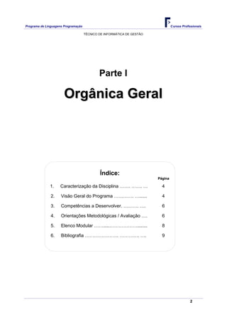 Programa de Linguagens Programação                                               Cursos Profissionais

                                     TÉCNICO DE INFORMÁTICA DE GESTÃO




                                             Parte I

                       Orgânica Geral




                                             Índice:
                                                                        Página

              1.    Caracterização da Disciplina ……. ……. …                4

               2.    Visão Geral do Programa …………. …......                4

               3.    Competências a Desenvolver. ………. ….                  6

               4.    Orientações Metodológicas / Avaliação ….             6

               5.    Elenco Modular …….....………………........                 8

               6.    Bibliografia …………………. …………. ….                       9




                                                                                             2
 