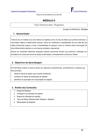 Programa de Linguagens Programação                                                   Cursos Profissionais

                                     TÉCNICO DE INFORMÁTICA DE GESTÃO



                                             MÓDULO 6
                                Tipo Estruturado: Registos
                                                                        Duração de Referência: 18 horas

    1. Apresentação

Trata-se de um módulo que visa mostrar os registos como um tipo de dados que permite estruturar a
informação relativa a determinado assunto. Deve ser sublinhado a possibilidade de com este tipo de
dados estruturado passar a haver a possibilidade de agrupar numa só variável várias informação de
tipos diferenciados relativos a uma mesma entidade a representar.

Devem ser resolvidas diferentes situações práticas recorrendo sempre que possível à utilização em
simultâneo de outras estruturas de dados já abordadas, nomeadamente a estrutura Tabela.




 2. Objectivos de Aprendizagem

No final deste módulo os alunos devem ter adquirido conhecimentos, procedimentos e atitudes que
lhes permitam:
−   utilizar a estrutura registo para resolver problemas
−   conhecer as regras de declaração de registos
−   identificar as operações de manipulação de registos



 3. Âmbito dos Conteúdos
    1. Noção de Registos
    2. Vantagens da utilização de registos
    3. Regras de utilização de registos
    4. Tipos de Dados definidos pelo Utilizador - Registos
    5. Manipulação de Registos




                                                                                                22
 