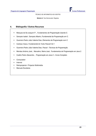 Programa de Linguagens Programação                                             Cursos Profissionais

                                     TÉCNICO DE INFORMÁTICA DE GESTÃO

                                       Módulo 6: Tipo Estruturado: Registos




4.     Bibliografia / Outros Recursos


        Marques de Sá Joaquim P. , Fundamentos de Programação Usando C.

        Sampaio Isabel ; Sampaio Alberto ,Fundamental da Programação em C.

        Guerreiro Pedro João Valente Dias, Elementos de Programação com C.

        Cardoso Vasco, Fundamental do Turbo Pascal 6 & 7.

        Guerreiro Pedro João Valente Dias, Pascal - Técnicas de Programação.

        Mendes António José ; Marcelino, Maria José, Fundamentos de Programação em Java 2.

        Coelho Pedro Alexandre , Programação em Java 2 – Curso Completo.

        Computador
        Internet
        Retroprojector / Projector Multimédia
        Manuais Escolares




                                                                                          23
 