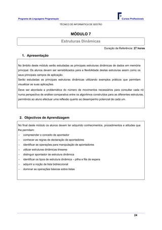 Programa de Linguagens Programação                                                     Cursos Profissionais

                                     TÉCNICO DE INFORMÁTICA DE GESTÃO



                                              MÓDULO 7
                                      Estruturas Dinâmicas
                                                                          Duração de Referência: 27 horas

    1. Apresentação

No âmbito deste módulo serão estudadas as principais estruturas dinâmicas de dados em memória
principal. Os alunos devem ser sensibilizados para a flexibilidade destas estruturas assim como os
seus principais campos de aplicação.
Serão estudadas as principais estruturas dinâmicas utilizando exemplos práticos que permitam
visualizar as suas aplicações.

Deve ser abordada a problemática do número de movimentos necessários para consultar cada nó
numa perspectiva de análise comparativa entre os algoritmos construídos para as diferentes estruturas,
permitindo ao aluno efectuar uma reflexão quanto ao desempenho potencial de cada um.




 2. Objectivos de Aprendizagem

No final deste módulo os alunos devem ter adquirido conhecimentos, procedimentos e atitudes que
lhe permitam:
−   compreender o conceito de apontador
−   conhecer as regras de declaração de apontadores
−   identificar as operações para manipulação de apontadores
−   utilizar estruturas dinâmicas lineares
−   distinguir apontador de estrutura dinâmica
−   identificar os tipos de estrutura dinâmica – pilha e fila de espera
−   adquirir a noção de lista bidireccional
−   dominar as operações básicas sobre listas




                                                                                                  24
 