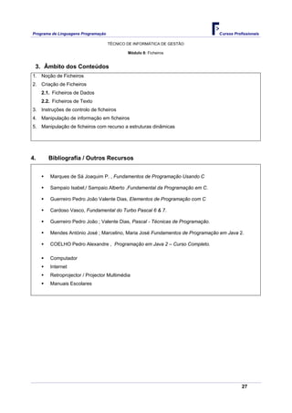 Programa de Linguagens Programação                                               Cursos Profissionais

                                     TÉCNICO DE INFORMÁTICA DE GESTÃO

                                             Módulo 8: Ficheiros


 3. Âmbito dos Conteúdos
1. Noção de Ficheiros
2. Criação de Ficheiros
     2.1. Ficheiros de Dados
     2.2. Ficheiros de Texto
3. Instruções de controlo de ficheiros
4. Manipulação de informação em ficheiros
5. Manipulação de ficheiros com recurso a estruturas dinâmicas




4.      Bibliografia / Outros Recursos


        Marques de Sá Joaquim P. , Fundamentos de Programação Usando C

        Sampaio Isabel;/ Sampaio Alberto ,Fundamental da Programação em C.

        Guerreiro Pedro João Valente Dias, Elementos de Programação com C

        Cardoso Vasco, Fundamental do Turbo Pascal 6 & 7.

        Guerreiro Pedro João ; Valente Dias, Pascal - Técnicas de Programação.

        Mendes António José ; Marcelino, Maria José Fundamentos de Programação em Java 2.

        COELHO Pedro Alexandre , Programação em Java 2 – Curso Completo.

        Computador
        Internet
        Retroprojector / Projector Multimédia
        Manuais Escolares




                                                                                            27
 