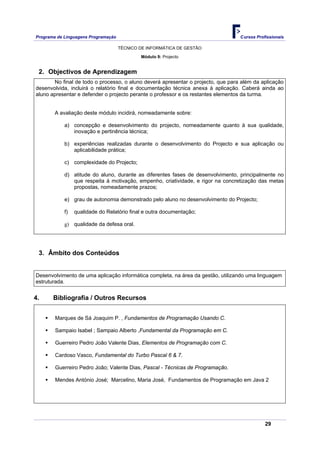 Programa de Linguagens Programação                                                Cursos Profissionais

                                     TÉCNICO DE INFORMÁTICA DE GESTÃO

                                             Módulo 9: Projecto


 2. Objectivos de Aprendizagem
       No final de todo o processo, o aluno deverá apresentar o projecto, que para além da aplicação
desenvolvida, incluirá o relatório final e documentação técnica anexa à aplicação. Caberá ainda ao
aluno apresentar e defender o projecto perante o professor e os restantes elementos da turma.


        A avaliação deste módulo incidirá, nomeadamente sobre:

            a) concepção e desenvolvimento do projecto, nomeadamente quanto à sua qualidade,
               inovação e pertinência técnica;

            b) experiências realizadas durante o desenvolvimento do Projecto e sua aplicação ou
               aplicabilidade prática;

            c) complexidade do Projecto;

            d) atitude do aluno, durante as diferentes fases de desenvolvimento, principalmente no
               que respeita à motivação, empenho, criatividade, e rigor na concretização das metas
               propostas, nomeadamente prazos;

            e) grau de autonomia demonstrado pelo aluno no desenvolvimento do Projecto;

            f)   qualidade do Relatório final e outra documentação;

            g) qualidade da defesa oral.




 3. Âmbito dos Conteúdos


Desenvolvimento de uma aplicação informática completa, na área da gestão, utilizando uma linguagem
estruturada.


4.     Bibliografia / Outros Recursos


        Marques de Sá Joaquim P. , Fundamentos de Programação Usando C.

        Sampaio Isabel ; Sampaio Alberto ,Fundamental da Programação em C.

        Guerreiro Pedro João Valente Dias, Elementos de Programação com C.

        Cardoso Vasco, Fundamental do Turbo Pascal 6 & 7.

        Guerreiro Pedro João; Valente Dias, Pascal - Técnicas de Programação.

        Mendes António José; Marcelino, Maria José, Fundamentos de Programação em Java 2




                                                                                             29
 