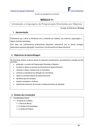 Programa de Linguagens Programação                                                   Cursos Profissionais

                                     TÉCNICO DE INFORMÁTICA DE GESTÃO



                                            MÓDULO 11
 Introdução a Linguagens de Programação Orientadas por Objectos
                                                                        Duração de Referência: 24 horas

   1. Apresentação


Pretende-se que o aluno se familiarize com o Ambiente de Trabalho, sua dinâmica, organização e
alguns controlos associados.

Com base nos conhecimentos anteriormente adquiridos, pretende-se que os alunos consigam
desenvolver pequenas aplicações, recorrendo a uma ferramenta de desenvolvimento.




 2. Objectivos de Aprendizagem

No final deste módulo os alunos devem ter adquirido conhecimentos, procedimentos e atitudes que lhe
permitam:
    •   apreender o conceito de Programação Orientada a Objectos;
    •   conhecer e utilizar os recursos da ferramenta de desenvolvimento;
    •   conhecer e utilizar a estrutura de um formulário;
    •   conhecer a importância de utilização de comentários;
    •   utilizar os controlos básicos de desenvolvimento;
    •   identificar tipos de variáveis;
    •   declarar constantes e variáveis
    •   implementar estruturas de controlo no desenvolvimento da aplicação




 3. Âmbito dos Conteúdos
1. Considerações Gerais.
    1.1. Ambiente de Trabalho;
        1.1.1.Barra de Menus;
        1.1.2.Janelas de Propriedades
        1.1.3.Janela de Projecto




                                                                                                33
 
